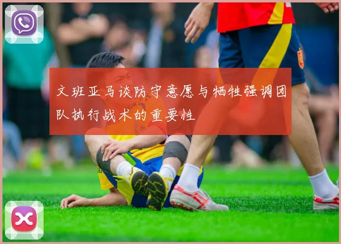 文班亚马谈防守意愿与牺牲强调团队执行战术的重要性