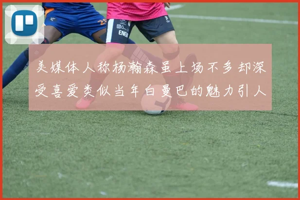 美媒体人称杨瀚森虽上场不多却深受喜爱类似当年白曼巴的魅力引人瞩目